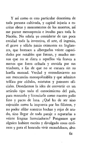 Y asi como es esto particular desestima de
toda persona cultivada, y capital injuria a es-
critas obras y monumentos de los muertos, asi
me parece menosprecio e insulto para toda la
Naci6n. No sabria yo considerar de tan poca
entidad toda la inventiva, el arte, el ingenio,
el grave y solid° juicio existentes en Inglate-
rra, que bastasen a albergarlos veinte capaci-
dades por notables que fueran, y mucho me-
nos que no se diera a aquellos via franca a
menos que fuera cribada y cernida por sus
triadores, a fin de que no se cursara sin su
huella manual. Verdad y entendimiento no
son mercancias monopolizables y que admitan
trffico por cedulas, estatutos y patrones ofi-
ciales. Desechemos la idea de convertir en un
articulo tipo todo el conocimiento del pais,
para marcarlo y licenciarlo como nuestro pail
fino y paras de lana. Que ha de ser sino
sujeccion como la impuesta por los filisteos, y
no poder afilar nuestras hachas y rejas de ara-
do, sino llegar de todo paraje a repararlas a
veinte fraguas licenciadoras? Pongamos que
alguien hubiere escrito y divulgado cosas err6-
neas y para el honrado vivir escandalosas, abu-
6z
 