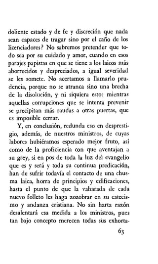 doliente estado y de fe y discreciOn que nada
sean capaces de tragar sino por el caiio de los
licenciadores? No sabremos pretender que to-
do sea por su cuidado y amor, cuando en esos
parajes papistas en que se tiene a los laicos mas
aborrecidos y despreciados, a igual severidad
se les somete. No acertamos a llamarlo pru-
dencia, porque no se atranca sino una brecha
de la disoluciOn, y ni siquiera esto: mientras
aquellas corrupciones que se intenta prevenir
se precipitan mas raudas a otras puertas, que
es imposible cerrar.
Y, en conclusion, redunda eso en despresti-
gio, ademas, de nuestros ministros, de cuyas
labores hubieramos esperado mejor fruto, asi
como de la proficiencia con que aventajan
su grey, si en pos de toda la luz del evangelio
que es y sera y toda su continua predicaciOn,
han de sufrir todavia el contacto de una chus-
ma laica, horra de principios y edificaciones,
hasta el punto de que la vaharada de cada
nuevo folleto les hags zozobrar en su catecis-
mo y andanza cristiana. No sin harta razOn
desalentard esa medida a los ministros, pues
tan bajo concepto merecen todas sus exhorta-
63
 