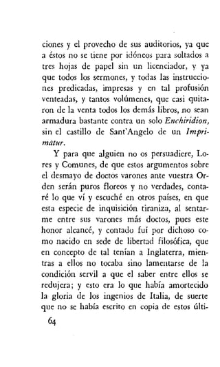ciones y el provecho de sus auditorios, ya que
a estos no se tiene por idoneos para soltados a
tres hojas de papel sin un licenciador, y ya
que todos los sermones, y todas las instruccio-
nes predicadas, impresas y en tal profusion
venteadas, y tantos volOmenes, que casi quita-
ron de la yenta todos los demis libros, no sean
armadura bastante contra un solo Enchiridion,
sin el castillo de Sant'Angelo de un Impri-
matur.
Y para que alguien no os persuadiere, Lo-
res y Comunes, de que estos argumentos sobre
el desmayo de doctos varones ante vuestra Or-
den seran puros floreos y no verdades, conta-
re lo que vi y escuche en otros 'Daises, en que
esta especie de inquisiciOn tiraniza, al sentar-
me entre sus varones mas doctos, pues este
honor alcance, y contado fui por dichoso co-
mo nacido en sede de libertad filosOfica, que
en concepto de tal tenian a Inglaterra, mien-
tras a ellos no tocaba sino lamentarse de la
condiciOn servil a que el saber entre ellos se
redujera; y esto era lo que habia amortecido
la gloria de los ingenios de Italia, de suerte
que no se habia escrito en copia de estos alti-
64
 