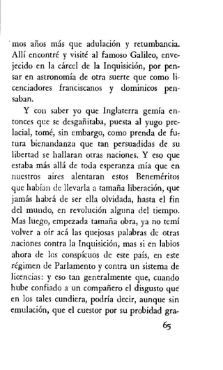 ' mos arios mas que adulaciOn y retumbancia.
Alli encontre y visite al famoso Galileo, enve-
jecido en la cared de la InquisiciOn, por pen-
sar en astronomia de otra suerte que como li-
cenciadores franciscanos y dominicos pen-
saban.
Y con saber yo que Inglaterra gemia en-
tonces que se desgafiitaba, puesta al Yugo pre-
lacial, tome, sin embargo, como prenda de fu,
tura bienandanza que tan persuadidas de su
libertad se hallaran otras naciones. Y eso que
estaba mas ally de toda esperanza mia que en
nuestros aires alentaran estos Benemeritos
que habian de Ilevarla a tamaria liberaciOn, que
jamas habra de ser ella olvidada, hasta el fin
del mundo, en revoluciOn alguna del tiempo.
Mas luego, empezada tamafia obra, ya no temi
volver a oir aca las quejosas palabras de otras
naciones contra la Inquisicion, mas si en labios
ahora de los conspicuos de este pais, en este
regimen de Parlamento y contra un sistema de
licencias: y eso tan generalmente que, cuando
hube confiado a un companero el disgusto que-
en los tales cundiera, podria decir, aunque sin
emulaciOn, que el cuestor por su probidad gra-
65
 