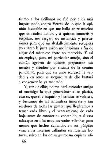 tisimo a los sicilianos no fue por ellos mas
importunado contra Verres, de to que la opi-
nion favorable en que me halo entre muchos
que os rinden honor, y a quienes conoceis y
respetais, me cargara de instancias y persua-
siones para que sin desfallecimiento recogiera
yo cuanto la justa razon me inspirara a fin de
alejar del saber ese azote no merecido. Y asi
no explayo, pues, mi particular antojo, sino el
comim agravio de quienes prepararon sus
mentes y estudios por encima de la com6n
pendiente, para que en unos recrezca la ver-
dad y en otros se asegure; y de ello bastara
a convencer lo ya mentado.
Y, voz de ellos, no me hard esconder amigo
ni enemigo lo que generalmente se platica,
esto es, que si a inquirir y licenciar se volviere,
y fueramos de tal naturaleza timorata y tan
recelosos de todas las gentes, que llegaramos a
temer cada libro y el venteamiento de cada
hoja antes de conocer su contenido, y si esos
tales que en dias muy acercados vieronse poco
menos que hechos callantios en sus p6lpitos
vinieren a hacernos callantios en nuestras lec-
turas, salvo en las de su gusto, no cupiera adi-
66
 