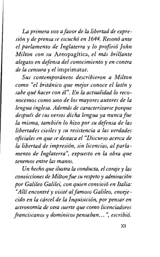 La Primera voz a favor de la libertad de expre-
si6n y de prensa se escucho en 1644. Reson6 ante
el parlamento de Inglaterra y lo profirio John
Milton con su Areopagitica, el mds brillante
alegato en defensa del conocimiento y en contra
de la censura y el imprimatur.
Sus contempordneos describieron a Milton
como "el britdnico que mejor conoce el Latin y
sabe gut' hacer con a". En la actualidad lo reco-
nocemos como uno de los mayores autores de la
lengua inglesa. Ademds de caracterizarse porque
despues de sus versos dicha lengua ya nunca fue
la misma, tambien lo hizo por su defensa de las
libertades civiles y su resistencia a las verdades
oficiales en que se destaca el "Discurso acerca de
la libertad de impresiOn, sin licencias, al parla-
mento de Inglaterra", expuesto en la obra que
tenemos entre las manos.
Un hecho que ilustra la conducta, el coraje y las
convicciones de Milton fue su respeto y admiracion
por Galileo Galilei, con quien convivi6 en Italia:
"Alli encontre y visite al famoso Galileo, enveje-
cido en la cdrcel de la Inquisicion, por pensar en
astronomia de otra suerte que coma licenciadores
franciscanos y dominicos pensaban...", escribio.
X1
 
