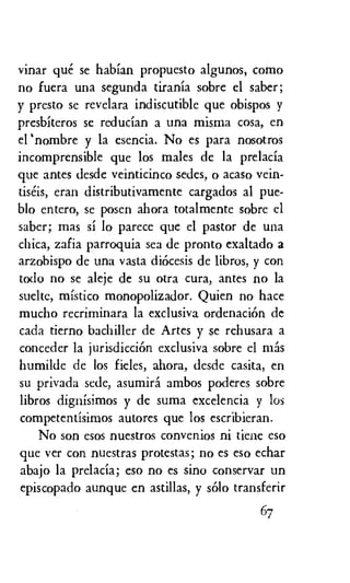 vinar que se habian propuesto algunos, como
no fuera una segunda tirania sobre el saber;
y presto se revelara indiscutible que obispos y
presbiteros se reducian a una misma cosa, en
el 'nombre y la esencia. No es para nosotros
incomprensible que los males de la prelacia
que antes desde veinticinco sedes, o acaso vein-
tiseis, eran distributivamente cargados al pue-
blo entero, se posen ahora totalmente sobre el
saber; mas si lo parece que el pastor de una
chica, zafia parroquia sea de pronto exaltado a
arzobispo de una vasta dicicesis de libros, y con
todo no se aleje de su otra cura, antes no la
suelte, mistico monopolizador. Quien no hace
mucho recriminara la exclusiva ordenaciOn de
cada tierno bachiller de Artes y se rehusara a
conceder la jurisdiction exclusiva sobre el mas
humilde de los fieles, ahora, desde casita, en
su privada sede, asumird ambos poderes sobre
libros dignisimos y de suma excelencia y los
competentisimos autores que los escribieran.
No son esos nuestros convenios ni tiene eso
que ver con nuestras protestas; no es eso echar
abajo la prelacia; eso no es sino conservar un
episcopado aunque en astillas, y solo transferir
67
 