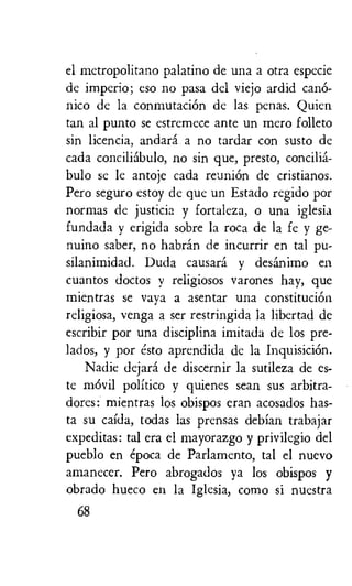 el metropolitano palatino de una a otra especie
de imperio; eso no pasa del viejo ardid cano-
nic° de la conmutaciOn de las penal. Quien
tan al punto se estremece ante un mero folleto
sin licencia, andara a no tardar con susto de
cada conciliabulo, no sin que, presto, concilia-
bulo se le antoje cada reunion de cristianos.
Pero seguro estoy de que un Estado regido par
normas de justicia y fortaleza, o una iglesia
fundada y erigida sobre la rota de la fe y ge-
nuino saber, no habran de incurrir en tal pu-
silanimidad. Duda causard y desanimo en
cuantos doctos y religiosos varones hay, que
mientras se vaya a asentar una constitution
religiosa, venga a ser restringida la libertad de
escribir por una disciplina imitada de los pre-
lados, y por esto aprendida de la InquisiciOn.
Nadie dejara de discernir la sutileza de es-
te mOvil politico y quienes sean sus arbitra-
dores: mientras los obispos eran acosados has-
ta su caida, todas las prensas debian trabajar
expeditas: tal era el mayorazgo y privilegio del
pueblo en epoca de Parlamento, tal el nuevo
amanecer. Pero abrogados ya los obispos y
obrado hueco en la Iglesia, coma si nuestra
68
 