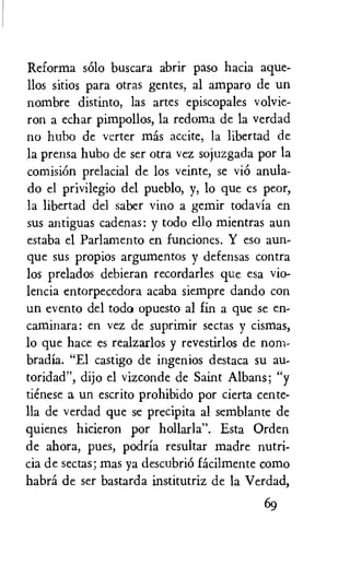 Reforma solo buscara abrir paso hacia ague-
llos sitios para otras gentes, al amparo de un
nombre distinto, las artes episcopales volvie-
ron a echar pimpollos, la redoma de la verdad
no hubo de verter mas aceite, la libertad de
la prensa hubo de ser otra vez sojuzgada por la
comisiOn prelacial de los veinte, se viO anula-
do el privilegio del pueblo, y, lo que es peor,
la libertad del saber vino a gemir todavia en
sus antiguas cadenas: y todo ello mientras aun
estaba el Parlamento en funciones. Y eso aun-
que sus propios argumentos y defensas contra
los prelados debieran recordarles que esa vio-
lencia entorpecedora acaba siempre dando con
un evento del todo opuesto al fin a que se en-
caminara: en vez de suprimir sectas y cismas,
lo que hate es realzarlos y revestirlos de nom-
bradia. "El castigo de ingenios destaca su au..
toridad", dijo el vizconde de Saint Albans; "y
tienese a un escrito prohibido por cierta cente-
lla de verdad que se precipita al semblante de
quienes hicieron por hollarla". Esta Orden
de ahora, pues, podria resultar madre nutri-
cia de sectas; mas ya descubriO facilmente como
habra de ser bastarda institutriz de la Verdad,
69
 