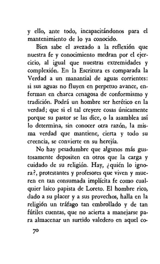 y ello, ante todo, incapacitandonos para el
mantenimiento de lo ya conocido.
Bien sabe el avezado a la reflexiOn que
nuestra fe y conocimiento medran por el ejer-
cicio, al igual que nuestras extremidades y
complexion. En la Escritura es comparada la
Verdad a un manantial de aguas corrientes:
si sus aguas no fluyen en perpetuo avance, en-
ferman en charca cenagosa de conformismo y
tradiciOn. Podth un hombre ser heretico en la
verdad; que si el tal creyere cosas iinicamente
porque su pastor se las dice, o la asamblea asi
lo determina, sin conocer otra razOn, la mis-
ma verdad que mantiene, cierta y todo su
creencia, se convierte en su herejia.
No hay pesadumbre que algunos mas gus-
tosamente depositen en otros que la carga y
cuidado de su religion. Hay, quien to igno-
ra ?, protestantes y profesores que viven y mue-
ren en tan consumada implicita fe como cual-
quier laico papista de Loreto. El hombre rico,
dado a su placer y a sus provechos, halla en la
religiOn un trafago tan embrollado y de tan
fittiles cuentas, que no acierta a manejarse pa-
ra almacenar un surtido valedero en aquel co-
70
 