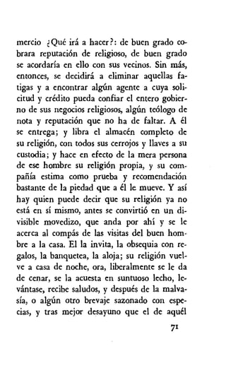 mercio d Que ira a hater?: de buen grado co-
brara reputaciOn de religioso, de buen grado
se acordaria en ello con sus vecinos. Sin mis,
entonces, se decidiri a eliminar aquellas fa-
tigas y a encontrar algirn agente a cuya soli-
citud y credit() pueda confiar el entero gobier-
no de sus negocios religiosos, algim teOlogo de
nota y reputaciOn que no ha de faltar. A el
se entrega; y libra el almacen completo dc
su religiOn, con todos sus cerrojos y naves a su
custodia; y hate en efecto de la mera persona
de ese hombre su religion propia, y su corn-
pafila estima como prueba y recomendaciOn
bastante de la piedad que a el le mueve. Y asi
hay quien puede decir que su religion ya no
esta en si mismo, antes se convirtiO en un di-
visible movedizo, que anda por ahi y se le
acerca al compas de las visitas del buen horn-
bre a la casa. El la invita, la obsequia con re-
galos, la banquetea, la aloja; su religiOn vuel-
ye a casa de noche, ora, liberalmente se le da
de cenar, se la acuesta en suntuoso lecho, le-
vintase, recibe saludos, y despues de la malva-
sia, o algim otro brevaje sazonado con espe-
cias, y tras mejor desayuno que el de aquel
71
 