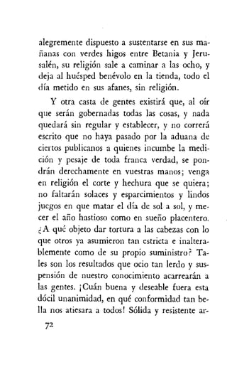alegremente dispuesto a sustentarse en sus ma-
lianas con verdes higos entre Betania y jeru-
salen, su religion sale a caminar a las ocho, y
deja al huesped benevolo en la tienda, todo el
dia metido en sus afanes, sin religion.
Y otra casta de gentes existira que, al oir
que seran gobernadas todas las cosas, y nada
quedara sin regular y establecer, y no correra
escrito que no haya pasado por la aduana de
ciertos publicanos a quienes incumbe la medi-
ciOn y pesaje de toda franca verdad, se pon-
dran derechamente en vuestras manos; venga
en religion el corte y hechura que se quiera;
no faltaran solaces y esparcimientos y lindos
juegos en que matar el dia de sol a sol, y me-
ter el alio hastioso como en sueno placentero.
cl A qui:: objeto dar tortura a las cabezas con lo
que otros ya asumieron tan estricta e inaltera-
blemente como de su propio suministro? Ta-
les son los resultados que ocio tan lerdo y sus-
pension de nuestro conocimiento acarrearan a
las gentes. j Cuan buena y deseable fuera esta
dOcil unanimidad, en que conformidad tan be-
Ha nos atiesara a todos! &Aida y resistente ar-
72
 
