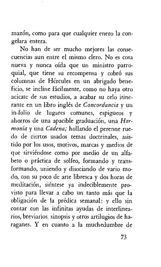 mazem, como para que cualquier enero la con-
gelara entera.
No han de ser mucho mejores las conse-
cuencias aun entre el mismo clero. No es cosa
nueva y nunca oida que un ministro parro-
quial, que tiene su recompensa y cobr6 sus
columnas de Hercules en un abrigado bene-
ficio, se incline facilmente, como no haya otro
acicate de sus estudios, a acabar su celo itine-
rante en un libro ingles de Concordancia y un
in-folio de lugares comunes, espigueos y
ahorros de una apacible graduaciOn, una Har-
monia y una Cadena; hollando el perenne rue-
do de ciertos usados temas doctrinales, asis-
tido por los usos, motivos, marcas y medios de
que sirviendose como por medio de un alfa-
beto o practica de solfeo, formando y trans-
formando, uniendo y disociando de vario mo-
do, con su poco de arte libresca y dos horas de
meditacidn, sientese ya indeciblemente pro-
visto para llevar a cabo un tanto mas que la
obligaciOn de la predica semanal: y ello sin
contar con las infinitas ayudas de interlinea-
rios, breviarios, sinopsis y otros artilugios de ha-
raganes. Y en cuanto a la muchedumbre de
73
 