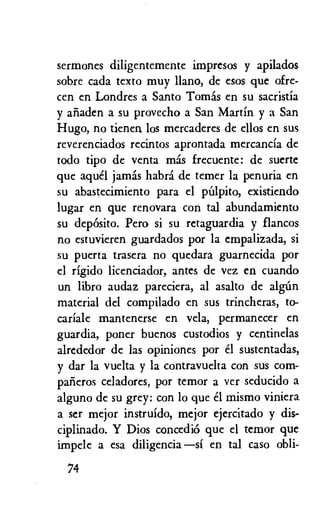 sermones diligentemente impresos y apilados
sobre cada texto muy llano, de esos que ofre-
cen en Londres a Santo Tomas en su sacristia
y ariaden a su provecho a San Martin y a San
Hugo, no tienen los mercaderes de ellos en sus
reverenciados recintos aprontada mercancia de
todo tipo de yenta mas frecuente: de suerte
que aquel jamas habra de temer la penuria en
su abastecimiento para el pulpit°, existiendo
lugar en que renovara con tal abundamiento
su deposit°. Pero si su retaguardia y flancos
no estuvieren guardados por la empalizada, si
su puerta trasera no quedara guarnecida por
el rigido licenciador, antes de vez en cuando
un libro audaz pareciera, al asalto de algun
material del compilado en sus trincheras, to-
cariale mantenerse en vela, permanecer en
guardia, poner buenos custodios y centinelas
alrededor de las opiniones por el sustentadas,
y dar la vuelta y la contravuelta con sus corn-
parieros celadores, por temor a ver seducido a
alguno de su grey: con lo que el mismo viniera
a ser mejor instruido, mejor ejercitado y dis-
ciplinado. Y Dios concediO que el temor que
impele a esa diligencia —si en tal caso obli-
74
 