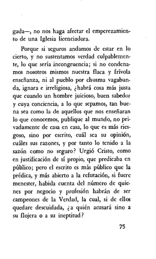 gada—, no nos haga afectar el emperezamien-
to de una Iglesia licenciadora.
Porque si seguros andamos de estar en lo
cierto, y no sustentamos verdad culpablemen-
te, lo que seria incongruencia; si no condena-
mos nosotros mismos nuestra flaca y frivola
ensthanza, ni al pueblo por chusma vagabun-
da, ignara e irreligiosa, habra cosa mas justa
que cuando un hombre juicioso, buen sabedor
y cuya conciencia, a lo que sepamos, tan bue-
na sea como la de aquellos que nos ensenaran
to que conocemos, publique al mundo, no pri-
vadamente de casa en casa, lo que es mas ries-
goso, sino por escrito, cual sea su opinion,
wiles sus razones, y por tanto lo tenido a la
sazOn como no seguro? UrgiO Cristo, como
en justificaciOn de si propio, que predicaba en
publico; pero el escrito es 'lids publico que la
predica, y mas abierto a la refutaciOn, si fuere
menester, habida cuenta del nOmero de quie-
nes por negocio y profesiOn habran de ser
campeones de la Verdad, la cual, si de ellos
quedare descuidada, d a quien acusara sino a
su flojera o a su ineptitud ?
75
 