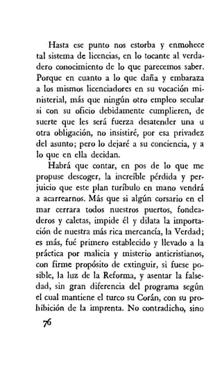 Hasta ese punto nos estorba y enmohece
tal sistema de licencias, en lo tocante al verda-
dero conocimiento de lo que parecemos saber.
Porque en cuanto a lo que daiia y embaraza
a los mismos licenciadores en su vocation mi-
nisterial, mas que ninem otro empleo secular
si con su oficio debidamente cumplieren, de
suerte que les sera fuerza desatender una u
otra obligaciOn, no insistire, por esa privadez
del asunto; pero lo dejare a su conciencia, y a
lo que en ella decidan.
Habra que contar, en pos de lo que me
propuse descoger, la increible perdida y per-
juicio que este plan turibulo en mano vendra
a acarrearnos. Mas que si alem corsario en el
mar cerrara todos nuestros puertos, fondea-
deros y caletas, impide el y dilata la importa-
ciOn de nuestra mas rica mercancia, la Verdad;
es mas, fue primero establecido y llevado a la
practica por malicia y misterio anticristianos,
con firme propOsito de extinguir, si fuese po-
sible, la luz de la Reforma, y asentar la false-
dad, sin gran diferencia del programa seem
el cual mantiene el turco su Coran, con su pro-
hibicion de la imprenta. No contradicho, sino
76
 