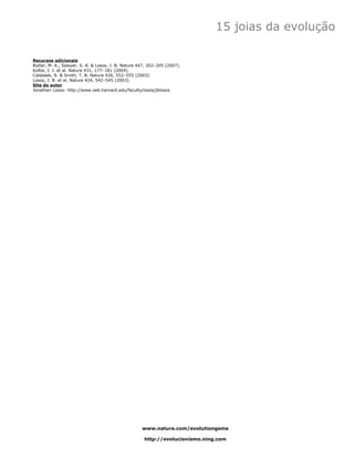 15 joias da evolução

Recursos adicionais
Butler, M. A., Sawyer, S. A. & Losos, J. B. Nature 447, 202–205 (2007).
Kolbe, J. J. et al. Nature 431, 177–181 (2004).
Calsbeek, R. & Smith, T. B. Nature 426, 552–555 (2003).
Losos, J. B. et al. Nature 424, 542–545 (2003).
Site do autor
Jonathan Losos: http://www.oeb.harvard.edu/faculty/losos/jblosos




                                                    www.nature.com/evolutiongems

                                                     http://evolucionismo.ning.com
 