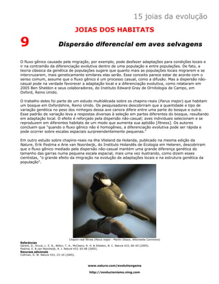 15 joias da evolução
                                         JOIAS DOS HABITATS

9                            Dispersão diferencial em aves selvagens

O fluxo gênico causado pela migração, por exemplo, pode desfazer adaptações para condições locais e
ir na contramão da diferenciação evolutiva dentro de uma população e entre populações. De fato, a
teoria clássica da genética de populações sugere que quanto mais as populações locais migrarem e se
intercruzarem, mais geneticamente similares elas serão. Esse conceito parece estar de acordo com o
senso comum, assume que o fluxo gênico é um processo casual, como a difusão. Mas a dispersão não-
casual pode na verdade favorecer a adaptação local e a diferenciação evolutiva, como relataram em
2005 Ben Sheldon e seus colaboradores, do Instituto Edward Gray de Ornitologia de Campo, em
Oxford, Reino Unido.

O trabalho deles foi parte de um estudo multidécada sobre os chapins-reais (Parus major) que habitam
um bosque em Oxfordshire, Reino Unido. Os pesquisadores descobriram que a quantidade e tipo de
variação genética no peso dos ninhegos dessa ave canora difere entre uma parte do bosque e outra.
Esse padrão de variação leva a respostas diversas à seleção em partes diferentes do bosque, resultando
em adaptação local. O efeito é reforçado pela dispersão não-casual; aves individuais selecionam e se
reproduzem em diferentes habitats de um modo que aumenta sua aptidão [fitness]. Os autores
concluem que "quando o fluxo gênico não é homogêneo, a diferenciação evolutiva pode ser rápida e
pode ocorrer sobre escalas espaciais surpreendentemente pequenas."

Em outro estudo sobre chapins-reais na ilha Vlieland da Holanda, publicado na mesma edição da
Nature, Erik Postma e Arie van Noordwijk, do Instituto Holandês de Ecologia em Heteren, descobriram
que o fluxo gênico mediado pela dispersão não-casual mantém uma grande diferença genética do
tamanho das garras numa pequena escala espacial, mais uma vez ilustrando, como dizem esses
cientistas, "o grande efeito da imigração na evolução de adaptações locais e na estrutura genética da
população".




                                         Chapim-real fêmea (Parus major - Martin Olsson, Wikimedia Commons)
Referências
Garant, D., Kruuk, L. E. B., Wilkin, T. A., McCleery, R. H. & Sheldon, B. C. Nature 433, 60–65 (2005).
Postma, E. & van Noordwijk, A. J. Nature 433, 65-68 (2005).
Recursos adicionais
Coltman, D. W. Nature 433, 23–24 (2005).



                                                   www.nature.com/evolutiongems

                                                    http://evolucionismo.ning.com
 