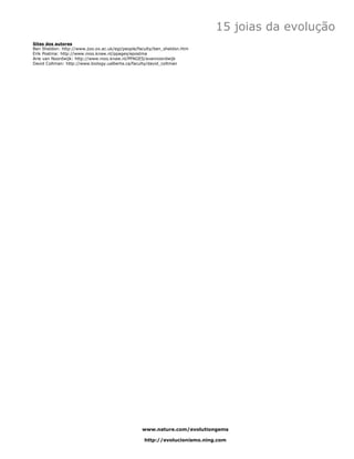 15 joias da evolução
Sites dos autores
Ben Sheldon: http://www.zoo.ox.ac.uk/egi/people/faculty/ben_sheldon.htm
Erik Postma: http://www.nioo.knaw.nl/ppages/epostma
Arie van Noordwijk: http://www.nioo.knaw.nl/PPAGES/avannoordwijk
David Coltman: http://www.biology.ualberta.ca/faculty/david_coltman




                                                 www.nature.com/evolutiongems

                                                  http://evolucionismo.ning.com
 