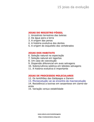 15 joias da evolução




JOIAS DO REGISTRO FÓSSIL
1. Ancestrais terrestres das baleias
2. Da água para a terra
3. A origem das penas
4. A história evolutiva dos dentes
5. A origem do esqueleto dos vertebrados


JOIAS DOS HABITATS
6. Seleção natural na especiação
7. Seleção natural em lagartos
8. Um caso de coevolução
9. Dispersão diferencial em aves selvagens
10. Sobrevivência seletiva em lebistes selvagens
11. A história evolutiva é importante


JOIAS DE PROCESSOS MOLECULARES
12. Os tentilhões das Galápagos e Darwin
13. Microevolução vai ao encontro da macroevolução
14. Resistência a toxinas em serpentese em clame-da-
areia
15. Variação versus estabilidade




        www.nature.com/evolutiongems

         http://evolucionismo.ning.com
 
