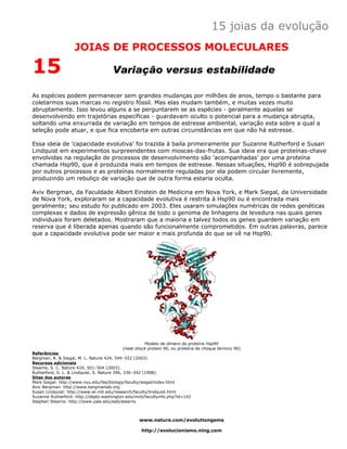 15 joias da evolução
                   JOIAS DE PROCESSOS MOLECULARES

15                                   Variação versus estabilidade

As espécies podem permanecer sem grandes mudanças por milhões de anos, tempo o bastante para
coletarmos suas marcas no registro fóssil. Mas elas mudam também, e muitas vezes muito
abruptamente. Isso levou alguns a se perguntarem se as espécies - geralmente aquelas se
desenvolvendo em trajetórias específicas - guardavam oculto o potencial para a mudança abrupta,
soltando uma enxurrada de variação em tempos de estresse ambiental, variação esta sobre a qual a
seleção pode atuar, e que fica encoberta em outras circunstâncias em que não há estresse.

Essa ideia de 'capacidade evolutiva' foi trazida à baila primeiramente por Suzanne Rutherford e Susan
Lindquist em experimentos surpreendentes com moscas-das-frutas. Sua ideia era que proteínas-chave
envolvidas na regulação de processos de desenvolvimento são 'acompanhadas' por uma proteína
chamada Hsp90, que é produzida mais em tempos de estresse. Nessas situações, Hsp90 é sobrepujada
por outros processos e as proteínas normalmente reguladas por ela podem circular livremente,
produzindo um rebuliço de variação que de outra forma estaria oculta.

Aviv Bergman, da Faculdade Albert Einstein de Medicina em Nova York, e Mark Siegal, da Universidade
de Nova York, exploraram se a capacidade evolutiva é restrita à Hsp90 ou é encontrada mais
geralmente; seu estudo foi publicado em 2003. Eles usaram simulações numéricas de redes genéticas
complexas e dados de expressão gênica de todo o genoma de linhagens de levedura nas quais genes
individuais foram deletados. Mostraram que a maioria e talvez todos os genes guardem variação em
reserva que é liberada apenas quando são funcionalmente comprometidos. Em outras palavras, parece
que a capacidade evolutiva pode ser maior e mais profunda do que se vê na Hsp90.




                                                    Modelo de dímero da proteína Hsp90
                                          (heat shock protein 90, ou proteína de choque térmico 90)
Referências
Bergman, A. & Siegal, M. L. Nature 424, 549–552 (2003).
Recursos adicionais
Stearns, S. C. Nature 424, 501–504 (2003).
Rutherford, S. L. & Lindquist, S. Nature 396, 336–342 (1998).
Sites dos autores
Mark Siegal: http://www.nyu.edu/fas/biology/faculty/siegal/index.html
Aviv Bergman: http://www.bergmanlab.org
Susan Lindquist: http://www.wi.mit.edu/research/faculty/lindquist.html
Suzanne Rutherford: http://depts.washington.edu/mcb/facultyinfo.php?id=142
Stephen Stearns: http://www.yale.edu/eeb/stearns



                                                 www.nature.com/evolutiongems

                                                   http://evolucionismo.ning.com
 