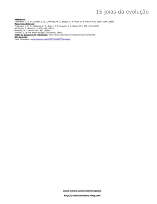 15 joias da evolução
Referência
Thewissen, J. G. M., Cooper, L. N., Clementz, M. T., Bajpai, S. & Tiwari, B. N. Nature 450, 1190–1194 (2007).
Recursos adicionais
Thewissen, J. G. M., Williams, E. M., Roe, L. J. & Hussain, S. T. Nature 413, 277–281 (2001).
de Muizon, C. Nature 413, 259–260 (2001).
Novacek, M. J. Nature 368, 807 (1994).
Zimmer, C. At The Water’s Edge (Touchstone, 1999).
Vídeo da pesquisa de Thewissen: www.nature.com/nature/videoarchive/ancientwhale
Site do autor
Hans Thewissen: www.neoucom.edu/DEPTS/ANAT/Thewissen




                                                    www.nature.com/evolutiongems

                                                     http://evolucionismo.ning.com
 