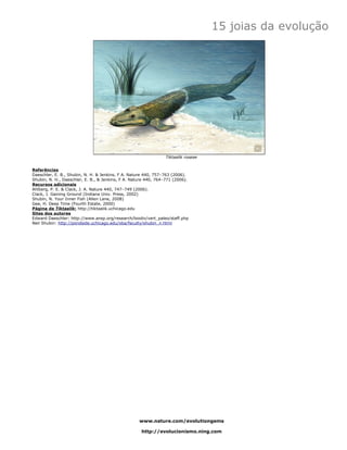 15 joias da evolução




                                                                Tiktaalik roseae


Referências
Daeschler, E. B., Shubin, N. H. & Jenkins, F A. Nature 440, 757–763 (2006).
Shubin, N. H., Daeschler, E. B., & Jenkins, F A. Nature 440, 764–771 (2006).
Recursos adicionais
Ahlberg, P. E. & Clack, J. A. Nature 440, 747–749 (2006).
Clack, J. Gaining Ground (Indiana Univ. Press, 2002)
Shubin, N. Your Inner Fish (Allen Lane, 2008)
Gee, H. Deep Time (Fourth Estate, 2000)
Página de Tiktaalik: http://tiktaalik.uchicago.edu
Sites dos autores
Edward Daeschler: http://www.ansp.org/research/biodiv/vert_paleo/staff.php
Neil Shubin: http://pondside.uchicago.edu/oba/faculty/shubin_n.html




                                                    www.nature.com/evolutiongems

                                                     http://evolucionismo.ning.com
 
