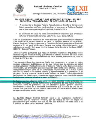 Raquel Jiménez Cerrillo
DIPUTADA FEDERAL
Santiago de Querétaro, Qro., miércoles 15 de julio de 2015.
SOLICITA RAQUEL JIMÉNEZ QUE GOBIERNO FEDERAL ACLARE
SUPUESTA "PRIVATIZACIÓN" DE SERVICIOS DE SALUD
• A solicitud de la Diputada Federal Raquel Jiménez Cerrillo la Comisión de
Salud presentaráun Punto de Acuerdo en el que piden al Gobierno Federal
que aclare una supuesta privatización de la salud pública.
• La Comisión de Salud no tiene conocimiento de iniciativas que pretendan
reformar el Sistema Nacional de Salud ni las leyes de la materia.
Ante las publicaciones reiteradas en redes sociales que hacen mención respecto
a la privatización de los servicios de salud, la diputada federal por Querétaro,
Raquel Jiménez Cerrillo, explicó que la Comisión de Salud presentaráun Punto de
Acuerdo a fin de exigir al Gobierno Federal que aclare dicha información, y se
solicitaráuna reunión de trabajo con los titulares de la Secretaría de Salud, IMSS,
ISSSTE y Seguro Popular.
Jiménez Cerrillo puntualizó que hasta el momento Cámara de Diputados no ha
recibido ninguna iniciativa de Ley que reforme el Sistema Nacional de Salud o que
pretenda la privatización dE los servicios de salud públicos, como el IMSS, ISSSTE
o SEGURO POPULAR.
“Han pasado más de tres semanas desde que comenzaron a circular en redes
sociales imágenes y publicaciones en las que refieren que los servicios de salud
seránprivatizados y hasta el momento el Gobierno Federal no ha desmentido dicha
información. Es lamentable que una situación como esta no se atienda, es una
irresponsabilidad por parte de las autoridades responsables de la Salud Pública
que no se aclare y se informe objetiva y oportunamente a la población si el
Gobierno Federal pretende cambios en el Sistema de Salud. Como integrante de
la Comisión de Salud puedo comentarles que no tenemos conocimiento de alguna
iniciativa que pretenda privatizar la salud en México”.
La fuerza que ha adquirido este rumor en redes sociales resulta peligroso, no
podemos minimizar el efecto multiplicador y avasallante de esta nueva forma de
comunicar entre la población. De no atenderse puede generar paranoia,
descontento y crisis en la sociedad. Recordemos que la salud es uno de los
valores mas preciados para las familiar y sentir que son vulnerados o amenazados
en algo tan sensible resulta peligroso.
La diputada Raquel Jiménez también pidió a los ciudadanos mantenerse
informados con las versiones oficiales, con el objetivo de que no caigan en
provocaciones por reformas que aún no han sido turnadas –en este caso- a la
Comisión de Salud de la Cámara de Diputados.
H. Cámara de Diputados Av. Congreso de la Unión 66, Edif. “H” 2º Piso Of. 120, Col. El Parque,
Del. Venustiano Carranza, C.P. 15969, México D.F., Tel 5522 – 0048 y 01800 714 4240 ext. 373; 01800 12 26 272 ext.
59288; raquel.jimenez@diputadospan.org.mx http://tinyurl.com/RaquelJimenezCerrillo @DipRaquelJC
 