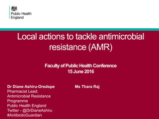 Local actions to tackle antimicrobial
resistance (AMR)
FacultyofPublicHealthConference
15June2016
Dr Diane Ashiru-Oredope
Pharmacist Lead;
Antimicrobial Resistance
Programme
Public Health England
Twitter - @DrDianeAshiru
#AntibioticGuardian
Ms Thara Raj
 