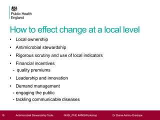How to effect change at a local level
• Local ownership
• Antimicrobial stewardship
• Rigorous scrutiny and use of local indicators
• Financial incentives
- quality premiums
• Leadership and innovation
• Demand management
- engaging the public
- tackling communicable diseases
16 Antimicrobial Stewardship Tools NHSI_PHE #AMSWorkshop Dr Diane Ashiru-Oredope
 