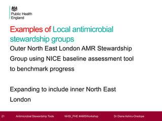 Examples of Local antimicrobial
stewardship groups
Outer North East London AMR Stewardship
Group using NICE baseline assessment tool
to benchmark progress
Expanding to include inner North East
London
21 Antimicrobial Stewardship Tools NHSI_PHE #AMSWorkshop Dr Diane Ashiru-Oredope
 