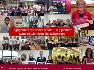 Engagement via social media – e.g pictures
tweeted with #AntibioticGuardian
Educating the public: the value of awareness campaigns Dr Diane Ashiru-Oredope35
Educating the public: the value of awareness campaigns Dr Diane Ashiru-Oredope
 