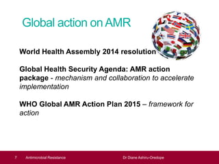Global action onAMR
7
World Health Assembly 2014 resolution
Global Health Security Agenda: AMR action
package - mechanism and collaboration to accelerate
implementation
WHO Global AMR Action Plan 2015 – framework for
action
Antimicrobial Resistance Dr Diane Ashiru-Oredope
 