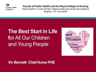 The Best Start in Life
for All Our Children
and Young People
Viv Bennett Chief Nurse PHE
Faculty of Public Health and the Royal College of Nursing
‘Public health in a cold climate: melting hearts and minds with evidence’
Brighton, 15th June 2016
 