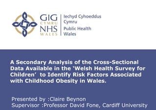 Insert name of presentation on Master
Slide
A Secondary Analysis of the Cross-Sectional
Data Available in the ‘Welsh Health Survey for
Children’ to Identify Risk Factors Associated
with Childhood Obesity in Wales.
Presented by :Claire Beynon
Supervisor :Professor David Fone, Cardiff University
 