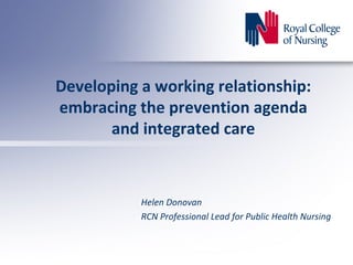 Developing a working relationship:
embracing the prevention agenda
and integrated care
Helen Donovan
RCN Professional Lead for Public Health Nursing
 