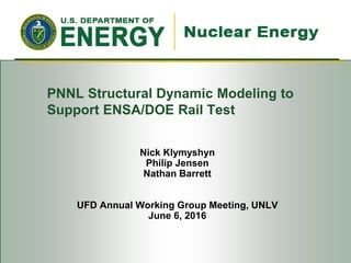 Nick Klymyshyn
Philip Jensen
Nathan Barrett
UFD Annual Working Group Meeting, UNLV
June 6, 2016
PNNL Structural Dynamic Modeling to
Support ENSA/DOE Rail Test
 