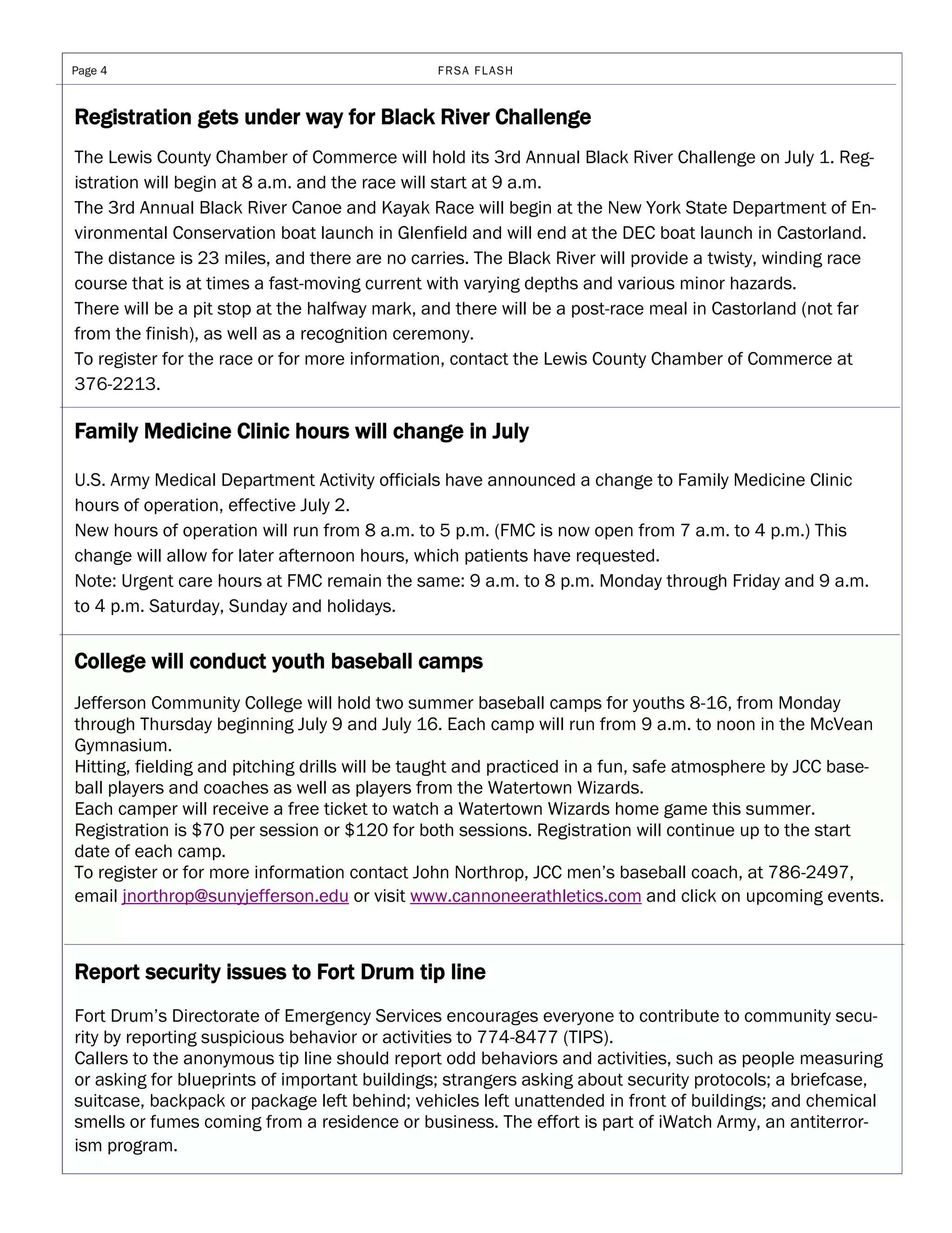 Page 4                                         FRSA FLASH



Registration gets under way for Black River Challenge
The Lewis County Chamber of Commerce will hold its 3rd Annual Black River Challenge on July 1. Reg-
istration will begin at 8 a.m. and the race will start at 9 a.m.
The 3rd Annual Black River Canoe and Kayak Race will begin at the New York State Department of En-
vironmental Conservation boat launch in Glenfield and will end at the DEC boat launch in Castorland.
The distance is 23 miles, and there are no carries. The Black River will provide a twisty, winding race
course that is at times a fast-moving current with varying depths and various minor hazards.
There will be a pit stop at the halfway mark, and there will be a post-race meal in Castorland (not far
from the finish), as well as a recognition ceremony.
To register for the race or for more information, contact the Lewis County Chamber of Commerce at
376-2213.

Family Medicine Clinic hours will change in July

U.S. Army Medical Department Activity officials have announced a change to Family Medicine Clinic
hours of operation, effective July 2.
New hours of operation will run from 8 a.m. to 5 p.m. (FMC is now open from 7 a.m. to 4 p.m.) This
change will allow for later afternoon hours, which patients have requested.
Note: Urgent care hours at FMC remain the same: 9 a.m. to 8 p.m. Monday through Friday and 9 a.m.
to 4 p.m. Saturday, Sunday and holidays.


College will conduct youth baseball camps
Jefferson Community College will hold two summer baseball camps for youths 8-16, from Monday
through Thursday beginning July 9 and July 16. Each camp will run from 9 a.m. to noon in the McVean
Gymnasium.
Hitting, fielding and pitching drills will be taught and practiced in a fun, safe atmosphere by JCC base-
ball players and coaches as well as players from the Watertown Wizards.
Each camper will receive a free ticket to watch a Watertown Wizards home game this summer.
Registration is $70 per session or $120 for both sessions. Registration will continue up to the start
date of each camp.
To register or for more information contact John Northrop, JCC men’s baseball coach, at 786-2497,
email jnorthrop@sunyjefferson.edu or visit www.cannoneerathletics.com and click on upcoming events.



Report security issues to Fort Drum tip line
Fort Drum’s Directorate of Emergency Services encourages everyone to contribute to community secu-
rity by reporting suspicious behavior or activities to 774-8477 (TIPS).
Callers to the anonymous tip line should report odd behaviors and activities, such as people measuring
or asking for blueprints of important buildings; strangers asking about security protocols; a briefcase,
suitcase, backpack or package left behind; vehicles left unattended in front of buildings; and chemical
smells or fumes coming from a residence or business. The effort is part of iWatch Army, an antiterror-
ism program.
 