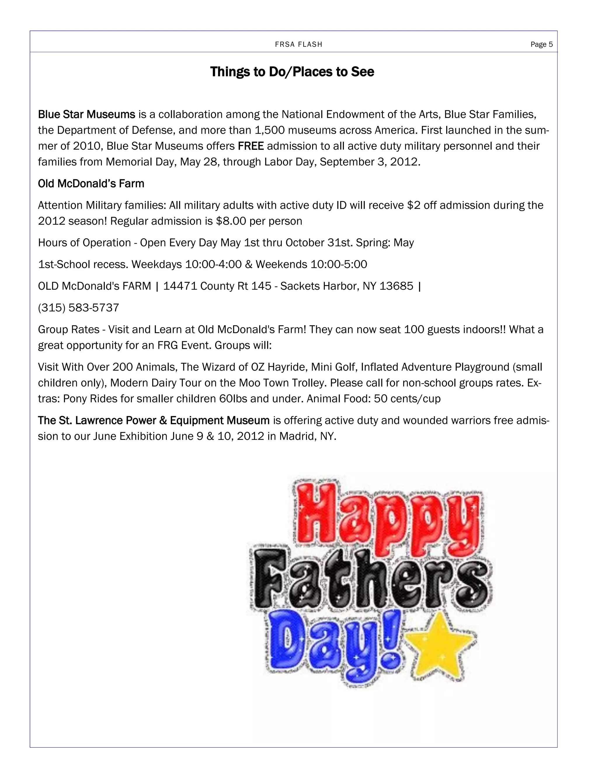 FRSA FLASH                                             Page 5


                                     Things to Do/Places to See

Blue Star Museums is a collaboration among the National Endowment of the Arts, Blue Star Families,
the Department of Defense, and more than 1,500 museums across America. First launched in the sum-
mer of 2010, Blue Star Museums offers FREE admission to all active duty military personnel and their
families from Memorial Day, May 28, through Labor Day, September 3, 2012.
Old McDonald’s Farm
Attention Military families: All military adults with active duty ID will receive $2 off admission during the
2012 season! Regular admission is $8.00 per person
Hours of Operation - Open Every Day May 1st thru October 31st. Spring: May
1st-School recess. Weekdays 10:00-4:00 & Weekends 10:00-5:00
OLD McDonald's FARM | 14471 County Rt 145 - Sackets Harbor, NY 13685 |
(315) 583-5737
Group Rates - Visit and Learn at Old McDonald's Farm! They can now seat 100 guests indoors!! What a
great opportunity for an FRG Event. Groups will:
Visit With Over 200 Animals, The Wizard of OZ Hayride, Mini Golf, Inflated Adventure Playground (small
children only), Modern Dairy Tour on the Moo Town Trolley. Please call for non-school groups rates. Ex-
tras: Pony Rides for smaller children 60lbs and under. Animal Food: 50 cents/cup
The St. Lawrence Power & Equipment Museum is offering active duty and wounded warriors free admis-
sion to our June Exhibition June 9 & 10, 2012 in Madrid, NY.
 