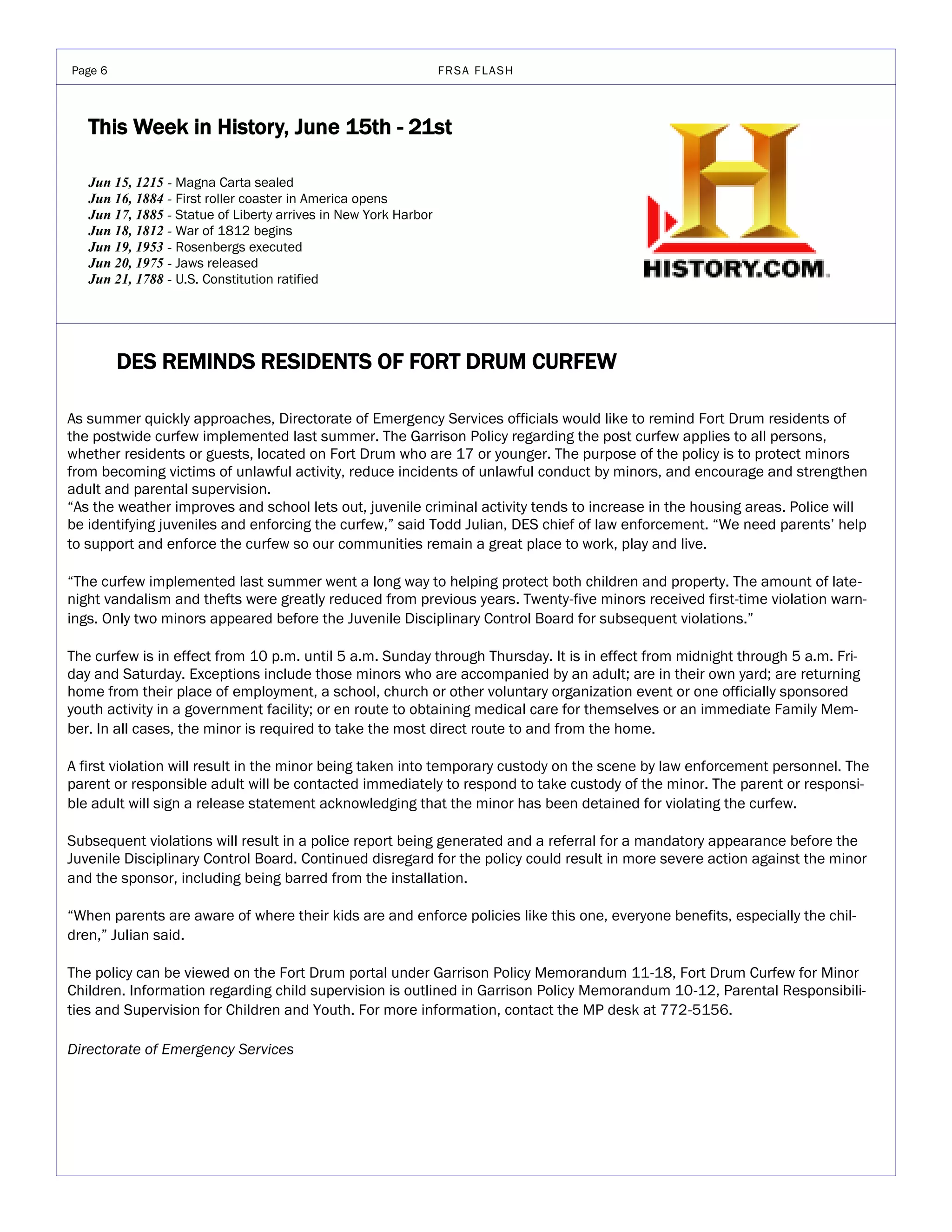 Page 6                                                           FRSA FLASH



   This Week in History, June 15th - 21st

   Jun 15, 1215 - Magna Carta sealed
   Jun 16, 1884 - First roller coaster in America opens
   Jun 17, 1885 - Statue of Liberty arrives in New York Harbor
   Jun 18, 1812 - War of 1812 begins
   Jun 19, 1953 - Rosenbergs executed
   Jun 20, 1975 - Jaws released
   Jun 21, 1788 - U.S. Constitution ratified




         DES REMINDS RESIDENTS OF FORT DRUM CURFEW

As summer quickly approaches, Directorate of Emergency Services officials would like to remind Fort Drum residents of
the postwide curfew implemented last summer. The Garrison Policy regarding the post curfew applies to all persons,
whether residents or guests, located on Fort Drum who are 17 or younger. The purpose of the policy is to protect minors
from becoming victims of unlawful activity, reduce incidents of unlawful conduct by minors, and encourage and strengthen
adult and parental supervision.
“As the weather improves and school lets out, juvenile criminal activity tends to increase in the housing areas. Police will
be identifying juveniles and enforcing the curfew,” said Todd Julian, DES chief of law enforcement. “We need parents’ help
to support and enforce the curfew so our communities remain a great place to work, play and live.

“The curfew implemented last summer went a long way to helping protect both children and property. The amount of late-
night vandalism and thefts were greatly reduced from previous years. Twenty-five minors received first-time violation warn-
ings. Only two minors appeared before the Juvenile Disciplinary Control Board for subsequent violations.”

The curfew is in effect from 10 p.m. until 5 a.m. Sunday through Thursday. It is in effect from midnight through 5 a.m. Fri-
day and Saturday. Exceptions include those minors who are accompanied by an adult; are in their own yard; are returning
home from their place of employment, a school, church or other voluntary organization event or one officially sponsored
youth activity in a government facility; or en route to obtaining medical care for themselves or an immediate Family Mem-
ber. In all cases, the minor is required to take the most direct route to and from the home.

A first violation will result in the minor being taken into temporary custody on the scene by law enforcement personnel. The
parent or responsible adult will be contacted immediately to respond to take custody of the minor. The parent or responsi-
ble adult will sign a release statement acknowledging that the minor has been detained for violating the curfew.

Subsequent violations will result in a police report being generated and a referral for a mandatory appearance before the
Juvenile Disciplinary Control Board. Continued disregard for the policy could result in more severe action against the minor
and the sponsor, including being barred from the installation.

“When parents are aware of where their kids are and enforce policies like this one, everyone benefits, especially the chil-
dren,” Julian said.

The policy can be viewed on the Fort Drum portal under Garrison Policy Memorandum 11-18, Fort Drum Curfew for Minor
Children. Information regarding child supervision is outlined in Garrison Policy Memorandum 10-12, Parental Responsibili-
ties and Supervision for Children and Youth. For more information, contact the MP desk at 772-5156.

Directorate of Emergency Services
 
