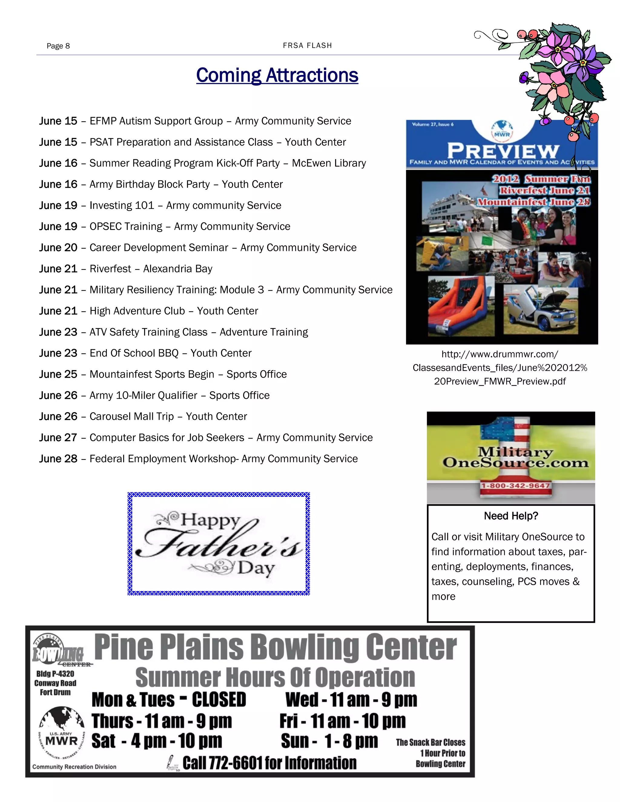 Page 8                                             FRSA FLASH



                                 Coming Attractions

June 15 – EFMP Autism Support Group – Army Community Service
June 15 – PSAT Preparation and Assistance Class – Youth Center
June 16 – Summer Reading Program Kick-Off Party – McEwen Library
June 16 – Army Birthday Block Party – Youth Center
June 19 – Investing 101 – Army community Service
June 19 – OPSEC Training – Army Community Service
June 20 – Career Development Seminar – Army Community Service
June 21 – Riverfest – Alexandria Bay
June 21 – Military Resiliency Training: Module 3 – Army Community Service
June 21 – High Adventure Club – Youth Center
June 23 – ATV Safety Training Class – Adventure Training
June 23 – End Of School BBQ – Youth Center                                        http://www.drummwr.com/
                                                                            ClassesandEvents_files/June%202012%
June 25 – Mountainfest Sports Begin – Sports Office
                                                                                 20Preview_FMWR_Preview.pdf
June 26 – Army 10-Miler Qualifier – Sports Office
June 26 – Carousel Mall Trip – Youth Center
June 27 – Computer Basics for Job Seekers – Army Community Service
June 28 – Federal Employment Workshop- Army Community Service




                                                                                          Need Help?
                                                                               Call or visit Military OneSource to
                                                                               find information about taxes, par-
                                                                               enting, deployments, finances,
                                                                               taxes, counseling, PCS moves &
                                                                               more
 