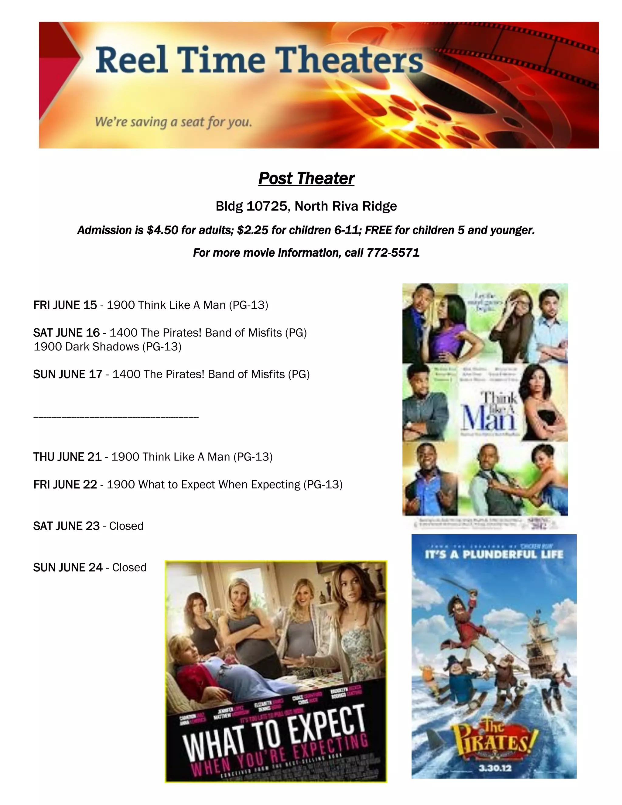 Post Theater
                                                                    Bldg 10725, North Riva Ridge
                 Admission is $4.50 for adults; $2.25 for children 6-11; FREE for children 5 and younger.
                                                              For more movie information, call 772-5571



FRI JUNE 15 - 1900 Think Like A Man (PG-13)

SAT JUNE 16 - 1400 The Pirates! Band of Misfits (PG)
1900 Dark Shadows (PG-13)

SUN JUNE 17 - 1400 The Pirates! Band of Misfits (PG)


-----------------------------------------------------------------



THU JUNE 21 - 1900 Think Like A Man (PG-13)

FRI JUNE 22 - 1900 What to Expect When Expecting (PG-13)


SAT JUNE 23 - Closed


SUN JUNE 24 - Closed
 