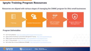 Ignyte Training Program Resources
Resources are aligned with various stages of managing the CMMC program for Ohio small businesses
Program Metrics &
Management
SSP & POA&M
Deliverables
Guided Assessment
Training
Program Deliverables
● DoD Training Website - https://securityhub.usalearning.gov/content/story.html
● Ignyte Institute Practitioner Level & Senior Management Training - https://www.ignyteinstitute.org/
● CMMC System Security Plan Development - https://ignyteplatform.com/solutions/cmmc/
● NIST 171 Documentaton - https://csrc.nist.gov/publications/detail/sp/800-171/rev-2/final
● SSP & Other Plan of Action & Milestones (POA&M) - https://ignyteplatform.com/solutions/cmmc/
 