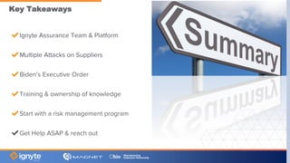 Key Takeaways
✔Ignyte Assurance Team & Platform
✔Multiple Attacks on Suppliers
✔Biden’s Executive Order
✔Training & ownership of knowledge
✔Start with a risk management program
✔Get Help ASAP & reach out
 