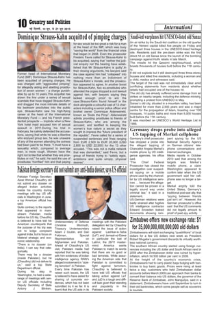 Internationl10 ubZ fnYyh] 15 twu] ls 21 twu 2015
Dominique Strauss-Kahn acquitted of pimping charges
Former head of International Monetary
Fund (IMF) Dominique Strauss-Kahn has
been acquitted of pimping charges. He
was charged with “aggravated pimping”
for allegedly aiding and abetting prostitu-
tion of seven women – a charge punish-
able by up to 10 years.This acquittal has
drawn the line under a series of sexual
scandals that have dogged Strauss-Kahn
and dragged the most intimate details of
his bedroom proclivities into the public
eye. Strauss-Kahn saw his high-flying
career at the head of the International
Monetary Fund — and his French presi-
dential prospects — implode when a New
York hotel maid accused him of sexual
assault in 2011.During his trial in
February, he calmly defended the accusa-
tions, saying that while he was a libertine
who enjoyed group sex, he was unaware
of any of the women attending the soirees
had been paid to be there. “I must have a
sexuality which, compared to average
men, is more rough. Women have the
right not to like that whether they are pros-
titutes or not,” he said. He said the use of
prostitutes “horrified” him and that paying
for sex would be too great a risk for a man
at the head of the IMF, which was busy
“saving the world” from the financial crisis
that began in 2008. Even the prosecuter
Frederic Fevre called for Strauss-Kahn to
be acquitted, saying that ”neither the judi-
cial enquiry nor the hearing have estab-
lished that Mr Strauss-Kahn is guilty”.In
their closing arguments, his lawyers said
the case against him had “collapsed” into
nothing more than an indictment of
Strauss-Kahn`s morals, and the prosecu-
tion appeared to agree. In another boost
for Strauss-Kahn, two ex-prostitutes who
attended the orgies dropped a civil lawsuit
against him, with lawyers saying they
lacked enough proof to win the
case.Strauss-Kahn found himself in the
dock alongside a colourful cast of 13 char-
acters including a senior police officer and
brothel owner Dominique Alderweireld,
known as “Dodo the Pimp”. Alderweireld
admits providing prostitutes to friends of
Strauss-Kahn, who are among the
accused, and testified to keeping the
women`s true nature a secret as they
sought to impress the “future president of
the republic”. Fevre called for a series of
suspended sentences and fines ranging
from EUR 2,500 to EUR 20,000 (USD
2,800 to USD 22,000) for the 13 other
accused. “This was not a mafia network
that was dismantled,” said Fevre, but a
group of friends trying to “satisfy egos,
ambitions and quite simply, physical
desires”.
An air strike by the Saudi-led coalition on the old quarter
of the Yemeni capital killed five people on Friday and
destroyed three houses in the UNESCO-listed heritage
site. Residents said the pre-dawn strike was the first
direct hit on old Sanaa since the launch of the bombing
campaign against Huthi rebels in late March.
The missile hit the Qassimi neighbourhood, which
boasts thousands of houses built before the 11th centu-
ry.
It did not explode but it still destroyed three three-storey
houses and killed five residents, including a woman and
a child, medics and witnesses said.
The target of the raid was not immediately clear amid
conflicting statements from residents about whether
rebels had occupied one of the houses hit.
The old city has already suffered some damage from air
strikes on nearby targets, including the defence ministry,
prompting a protest from UNESCO in May.
Sanaa`s old city, situated in a mountain valley, has been
inhabited for more than 2,500 years and was a major
centre for the propagation of Islam, boasting over 100
mosques, 14 public baths and more than 6,000 houses
built before the 11th century.
It was inscribed on UNESCO`s World Heritage List in
1986.
Saudi-ledwarplaneshitUNESCO-listedoldSanaa
Germany’s chief prosecutor
has dropped a probe into
the alleged tapping of
Chancellor Angela Merkel’s
mobile phone by US intelli-
gence agencies, his office
said.
“The Chief Federal
Prosecutor has closed the
investigation over suspect-
ed spying on a mobile
phone used by the chancel-
lor by US intelligence serv-
ices … because the allega-
tion cannot be proven in a
legally sound way under
criminal law,” it said in a
statement.
US-German relations were
badly strained after fugitive
US intelligence contractor
Edward Snowden leaked
documents showing ram-
pant spying by the US
National Security Agency
on German citizens` tele-
phone conversations and
Internet exchanges.
Media reports in October
2013 said that among the
targets was Merkel`s
mobile phone, a claim
Washington appeared to
confirm later when the US
government said her cell-
phone was no longer a tar-
get.
Merkel angrily told the
United States, Germany’s
traditional post-war ally, that
“spying between friends
just isn’t on”. However, the
German prosecutor`s office
said that the US comments
did not legally amount to
proof of past spy activity.
Germany drops probe into alleged
US tapping of Merkel cellphone
Pakistan Foreign Secretary
Aizaz Ahmad Chaudhry did
not submit any dossier on
alleged Indian activities
inside his country during
meetings with top US offi-
cials in Washington in June,
a top American official has
said.
Quite contrary to the reports
that appeared in main-
stream Pakistan media
before his US trip, Chaudhry
is believed to have told his
American counterparts that
the purpose of his trip was
not to lodge complaint
against India, but to focus on
bilateral strategic and eco-
nomic relationship.
“There is no dossier (on
India). I can say that cate-
gorically.
There may be a dossier
(inside Pakistan), but he
(Chaudhry) did not deliver to
us,” said a top State
Department official.
During his stay in
Washington, he held a wide-
range of meetings with sen-
ior US officials including
Deputy Secretary of State
Antony J Blinken,
Undersecretary of Defense
Christine Wormuth,
Treasury Undersecretary
Adam J Szubin, and Dan
Feldman, Special
Representative on
Afghanistan and Pakistan.
Ahead of Chaudhry’s US
visit, Pakistani media had
reported that he was taking
with him evidences of Indian
intelligence agency RAW’s
alleged involvement in “stok-
ing terrorism” in Pakistan.
Every time Pakistan has
raised such issues, the US
is believed to have asked for
sharing of concrete evi-
dences, which has not been
submitted by it so far. It is
learnt that the US side in its
meetings with the Pakistani
delegation led by Chaudhry
raised the issue of action
against Lashkar-e-Taiba
(LeT) and Jamaat-ud-Dawa
in particular the bail of
Lakhvi, the 26/11 master-
mind. America wants
Pakistan to match its words
that there are no good or
bad terrorists. While assur-
ing the American side that
Pakistan is committed to
fight against terrorism,
Chaudhry is believed to
have told US officials that
taking action against LeT
and JuD is a tough and diffi-
cult task given their standing
and popularity in the
Pakistani society.
Pakistanforeignsecretarydidnotsubmitanyanti-Indiadossier,saysUSofficial
Zimbabweans will start exchanging “quadrillions” of local
dollars for a few US dollars next week as President
Robert Mugabe’s government discards its virtually worth-
less national currency.
The southern African country started using foreign cur-
rencies including the US dollar and South African rand in
2009 after the Zimbabwean dollar was ruined by hyper-
inflation, which hit 500 billion per cent in 2008.
At the height of the country’s economic crisis,
Zimbabweans had to carry plastic bags bulging with ban-
knotes to buy basic goods. Prices were rising at least
twice a day. customers who held Zimbabwean dollar
accounts before March 2009 can approach their banks to
convert their balance into US dollars, the governor of the
Reserve Bank of Zimbabwe, John Mangudya, said in a
statement. Zimbabweans have until September to turn in
their old banknotes, which some people sell as souvenirs
to tourists.
Zimbabwe offers new exchange rate: $1
for 35,000,000,000,000,000 old dollars
 