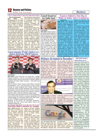 New Delhi:Google Inc
said that it is launching a
live streaming gaming
service called "YouTube
Gaming", creating a rival
to Amazon.com Inc's
Twitch service.
The service, to be avail-
able in the form of an app
as well as a website, will
focus exclusively on
gamers and gaming.
More than 25,000 games
will each have their own
page on the site, bringing
videos and live streams
about various titles togeth-
er in a single space,
Google said.
Users will be able to add
games to their collection
for quick access, sub-
scribe to channels, and
receive recommendations
on new games based on
the games and channels
they follow. "When you
want something specific,
you can search with confi-
dence, knowing that typ-
ing "call" will show you
"Call of Duty" and not "Call
Me Maybe," Google said
in a blog post.
Amazon bought Twitch
Interactive last year for
$970 million, beating a
rival bid from Google.
Business12 ubZ fnYyh] 15 twu] ls 21 twu 2015
Spl. correspondent
New Delhi: The
Confederation of All India
Traders (CAIT) in its meet-
ing of National Governing
Council held at Nagpur
decided to launch its own
E-Commerce Portal.
The portal has been named
as " e-Lala" and expected
to be launched in India with-
in three months. The portal
will be unique in the sense
that it will have direct inter-
face facilities for both sell-
ers and consumers and no
third agency will be
involved in any transac-
tions. Such a facility will
enable the elimination of
commission component
usually charged by the por-
tal and thereby reducing the
cost. CAIT has constituted
a Committee under the
Chairmanship of its
National President Mr.
B.C.Bhartia for implement-
ing the decision.
Explaining the details of the
e commerce portal Mr.
Bhartia said that it will be
first e commerce portal in
the Country "by the traders-
for the traders". It will be a
location based portal
wherein Traders from differ-
ent cities will be registered
under their respective cate-
gory of items. The
Consumer will have the
option to either to buy
online or from physical
store of the chosen seller.
CAIT's E commerce Portal e-Lala by theTraders-fortheTraders
cnpbureau
New Delhi: The Express
Delivery Services (EDS)
industry in India, pegged at
approximately `167,296
million (as of FY 2015), a
key ‘trade enabler’ for the
country’s economy, is bet-
ting big on the govern-
ment’s ‘Make in India’ initia-
tive and the booming e-
commerce sector. The
industry is expectedly offer-
ing employment opportuni-
ty to 1.7 million people in
the country. At a seminar
organized by, Express
Industry Council of India
(EICI), titled “Delivering
Opportunities for ‘Make in
India’ and e-Commerce” in
New Delhi, the industry
voiced that the next phase
of growth is likely to come
with the implementation of
Goods and Services Tax
(GST) and allowing exports
through the courier chan-
nels.
E-commerce has become
an important platform for
micro and small manu-
factueres/exporters and
the rapid progress made by
both e-Commerce and
small and medium enter-
prises (SMEs) has opened
new vistas for the EDS
industry for handling non-
document shipments.
Minister of State for
Finance Shri Jayant Sinha,
key people from revenue
and customs department,
India Post, ecommerce
players and SME’s partici-
pated and attended the
seminar along with leading
players from the express
industry.
Express Industry bets big on
‘Make in India’ and e-Commerce
cnp bureau
New Delhi: Canon India Pvt. Ltd., India’s No. 1 Digital
Imaging Company, is all set to revolutionize the digital
imaging industry with the introduction of World’s highest
resolution full frame DSLR cameras – EOS 5DS and
EOS 5DSR.
With this launch, Canon moves a step further to provide
photographers with uncompromising image quality
through the newly designed EOS models. Perfect for
commercial, studio, portrait, landscape and architectural
photography, the ultra-high resolution of these cameras
allow for large-format printing and extensive cropping
capability while maintaining fantastic image quality.
The company also introduced the XC10 4K Professional
Video Camera that features a compact, lightweight and
versatile design for convenient 4K/Full HD video shoot-
ing and 12 Megapixel digital still photography.
Speaking at the launch, Mr. Kazutada Kobayashi,
President and CEO, Canon India stated, “India is an
important market for us.
Canon launche World’s highest res-
olution full-frame DSLR cameras
Kiran was convicted for
repeated offense done
in Drunken Driving case
as the judge convicted
him because he is also
part of police security
as to teach him a les-
son and by seeing him
others should be aware
and should not drive
after drinking alcohol
as it is very dangerous
and criminal offense
too. Many awareness is
given by Bengaluru
police they have fixed
many boards, on the
Main roads Don't Drink
and drive and even reg-
ular alerts will be given
to public through
Twitter, Facebook for
the safety of their life
and public life too and
finally Bengaluru Police
Appeals to all the
Public that Don't Drink
and Drive. And finally
Bengaluru Police
Commissioner, M N
Reddi, Addl CP Traffic,
M A Saleem, DCP
Traffic West S Girish,
ACP G A Jagadeesh
has appreciated Magadi
Road Traffic Inspector
Raghavendra S. For the
wonderful job done by
him he added.
HomeGuardConvictedin
DrunkenDrivingcaseFor..........
Lizard found in
Air India food
cnp bureau
New Delhi: National passen-
ger carrier denied reports of a
lizard being found in the food
tray of a passenger on board
its New Delhi-London flight.
The airline has termed it a
"hoax" to tarnish its image.
"This incident never hap-
pened. As there is no record
of it, no complained that was
filed either in London, New
Delhi or on-board the flight.
No cabin crew or even the
other passengers on the flight
are even aware of such an
incident and no one has
come forward to complaint
Reliance Jio launch in December
Mumbai:Reliance Industries
Ltd (RIL) will commercially
launch its much-awaited tele-
com services in December,
having spent more than
Rs.85,000 crore to build a
network that will take on
established operators such
as Bharti Airtel Ltd and
Vodafone India Ltd.
India’s most profitable com-
pany chose the annual share-
holders’ meeting to address
concerns related to issues
surrounding its heavy invest-
ments in the telecom busi-
ness through its Reliance Jio
Infocomm Ltd (R-Jio) unit.
“As we speak, we have an
end-to-end initial capacity to
serve in excess of 100 million
wireless broadband and 20
million fibre-to-the-home cus-
tomers,” chairman Mukesh
Ambani said at the compa-
ny’s 41st annual general
meeting (AGM).
“Over the next few months,
we will initiate an extensive
beta launch involving millions
of friendly customers across
all our markets.
This beta programme will be
upgraded into commercial
operations around December
of this year.
YouTube Built Launche by Google
 