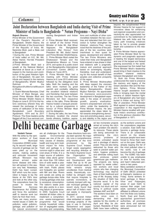 Rajesh Sharma
Prime Minister of the Government
of the People's Republic of
Bangladesh, Sheikh Hasina, the
Prime Minister of the Government
of the Republic of India, Mr.
Narendra Modi, paid a State visit
to Bangladesh
1.During the visit, Prime Minister
of India called on H.E. Mr. Md.
Abdul Hamid, Hon’ble President
of Bangladesh.
2.Prime Minister Modi laid a
wreath at the National Martyrs’
Memorial at Savar as a mark of
respect to the memory and contri-
bution of the great freedom fight-
ers of Bangladesh. He paid rich
tribute and respect to the memory
of Bangabandhu Sheikh Mujibur
Rahman at the
BangabandhuMemorialMuseum
in Dhaka.
3. Sushri Mamata Banerjee, Chief
Minister of West Bengal, also
joined Prime Minister Modi and
Prime Minister Sheikh Hasina in
Dhaka on June 6, 2015 for the his-
toric ceremony wherein they wit-
nessed the exchange of instru-
ments of ratification of the India-
Bangladesh Land Boundary
Agreement, 1974 and its 2011
Protocol. The three leaders jointly
flagged off the 2 bus services con-
necting Bangladeshi and Indian
cities.
4. Prime Minister Modi received,
on behalf of the former Prime
Minister of India Mr. Atal Bihari
Vajpayee, the ‘Bangladesh
Liberation War Honour’ from
President Mr. Md. Abdul Hamid
and Prime Minister SheikhHasina.
5 . Prime Minister Modi visited the
Dhakeswari Temple and the
Ramakrishna Mission on 7June
2015, and spoke at a public event
at the Bangabandhu International
Convention Centre (BICC) in
Dhaka on 7June 2015.
6. Prime Minister Modi had a
meeting with Prime Minister
Hasina on 6 June 2015 which was
followed by the delegation level
talks. Both the meeting and the
talks were marked by great
warmth and cordiality reflecting
the excellent bilateral relations
and friendship that exist between
the two countries. The two Prime
Ministers led their respective
sides in the talks. Prime Minister
Hasina hosted a banquet preced-
ed by a cultural programme in
honour of Prime Minister Modi
and his delegation.
7. During the talks, the two Prime
Ministers recalled the shared
bonds ofhistory, tradition, aspira-
tions and multitude of other com-
monalities between the two coun-
tries and reiterated their firm con-
viction to further strengthen the
bilateral relations.They recog-
nized that the destinies of the peo-
ples of the two countries were
interlinked in their quest for
peace, development and stability.
The two Prime Ministers also
noted that India and Bangladesh
have entered a new phase in bilat-
eral relations with a pragmatic,
mature and practical approach
based on sovereignty, equality,
friendship, trust and understand-
ing for the mutual benefit of their
peoples and collective prosperity
of the region.
8. Prime Minister Modirecalled
with deep respect the visionary
leadership of the Father of the
Nation Bangabandhu Sheikh
Mujibur Rahman. He appreciated
the impressive socio-economic
development in Bangladesh espe-
cially in the areas of economic
growth, poverty eradication,
women’s empowerment and edu-
cation, under the leadership of
Prime Minister Hasina. He also
appreciated the steps taken by
her towards strengthening democ-
racy and promoting peace, securi-
ty and stability in the region and
beyond. He complimented Prime
Minister Hasina for her support to
innovative ideas for enhancing
sub-regional cooperation and con-
nectivity.He also appreciated her
commitment to the betterment of
bilateral ties with India and the
many path breaking initiatives
taken by her to provide greater
depth and substance to the rela-
tionship.
9. Prime Minister Hasina appreci-
ated Prime Minister Modi for his
dynamic and pragmatic approach
in leading the largest democracy
and one of the largest and fastest
growing economies in the world.
She expressed her firm belief that
Prime Minister Modi’s leadership
would bring in fresh impetus to the
excellent bilateral relations
between Bangladesh and India.
10. Both the Prime Ministers
underscored the need to preserve
the memory and legacy of the
Great Liberation War and the free-
dom fighters. Prime Minister
Hasina sought assistance from
India in bringing back the mortal
remains of valiant freedom fight-
ers of Bangladesh who had been
buried in Indian soil during 1971
War of Liberation. Prime Minister
Modi agreed to extend necessary
cooperation in this regard.Prime
Minister Hasina recalled with grat-
itude India’s enormous contribu-
tion to the glorious Liberation War
of Bangladesh in 1971.
Columns 3ubZ fnYyh] 15 twu] ls 21 twu 2015
Joint Declaration between Bangladesh and India during Visit of Prime
Minister of India to Bangladesh- " Notun Projonmo – Nayi Disha"
Vaidehi Taman
With the strike by the sani-
tation workers of East
Delhi Municipal
Corporation (EDMC) enter-
ing its second week, large
mounds of garbage can be
seen piled up on the
streets, making walking
and vehicular movement
difficult. Monsoon has
almost arrived, water
borne disease and infec-
tion will spread in this sea-
son very fast. Nowadays,
Delhi has been cursed.
BJP which runs the corpo-
ration is happy to lay the
blame at the CM’s door
and look at the other way.
The corporations have the
power to invoke the
Essential Services
Maintenance Act (ESMA)
and force the sanitation
staff to resume work but
that’s far from their mind.
There are many environ-
mental issues in Delhi. Air
pollution, water pollution,
garbage, and pollution of
the natural environment
are all challenges for the
capital. Environmental
issues are one of the pri-
mary causes of disease,
health and long term liveli-
hood impact for India.
Trash and garbage is a
common sight in urban and
rural areas of India. It is a
major source of pollution.
Indian cities alone gener-
ate more than 100 million
tons of solid waste a year.
Street corners are piled
with trash. Public places
and footpaths are spoiled
with filth and litter. Rivers
and canals are acting as
garbage dumps sites. India
is facing garbage crisis due
to excessive consumption.
The nation’s waste prob-
lem also points to a stun-
ning failure of governance.
In 2000, Supreme Court
directed all Indian cities to
implement a comprehen-
sive waste-management
programme that would
include household collec-
tion of segregated waste,
recycling and composting.
These directions have sim-
ply been ignored. No major
city runs a comprehensive
programme of the kind
envisioned by the
Supreme Court. Indeed,
forget waste segregation
and recycling directive of
the India’s Supreme Court,
the Organisation for
Economic Cooperation
and Development esti-
mates that up to 40 per
cent of municipal waste in
India remains simply
uncollected. Even medical
waste, theoretically con-
trolled by stringent rules
that require hospitals to
operate incinerators, is
routinely dumped with reg-
ular municipal garbage. A
recent study found that
about half of India’s med-
ical waste is improperly
disposed of.
In 2011, several Indian
cities embarked on waste-
to-energy projects of the
type in use in Germany,
Switzerland and Japan.
New Delhi has implement-
ed two incinerator projects
aimed at turning the city’s
trash problem into electric-
ity resource. These plants
are being welcomed for
addressing the city’s
chronic problems of
excess untreated waste
and a shortage of electric
power. They are also being
welcomed by those who
seek to prevent water pol-
lution, hygiene problems,
and eliminate rotting trash
that produces potent
greenhouse gas methane.
The projects are being
opposed by waste collec-
tion workers and local
unions who fear changing
technology may deprive
them of their livelihood and
way of life. Anyway, today
the situation of Delhi has
become worst. It is the
national capital of the
country but stuck and suf-
fering in political tussle
between AAP and BJP.
The workers have been on
strike since June 2,
demanding that their
salaries for the months of
April and May be dis-
bursed. Residents of East
Delhi have been suffering
as the workers’ unions and
the corporations negotiate
a solution. East Delhi has
become a garbage dump.
There is an unbearable
stench on the streets
because people have been
forced to throw their trash
out on the open. Delhi was
already topping the list of
the most polluted cities in
the world, now it will
become the city of garbage
too. The EDMC has been
unable to pay employees
on time for months now,
and hasn’t disbursed pen-
sions in two years.
Many sanitation workers of
the Municipal Corporation
of Delhi (MCD) protested
at Kejriwal’s residence on
Friday. Some workers lit-
tered garbage in Mayur
Vihar and Patparganj
areas of east Delhi to
express their anger. Last
week, sanitation workers
affiliated to different unions
from the three civic bodies,
North, East and South,
approached government
authorities, all promises
were done, and salaries
were announced but not
delivered.
Delhi became Garbage
 
