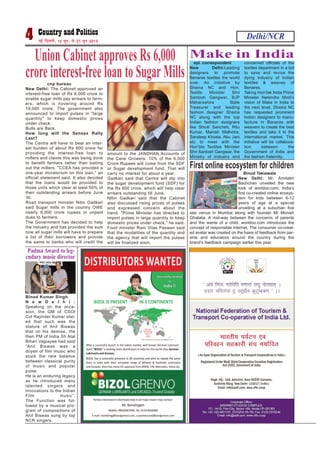 Delhi/NCR4 ubZ fnYyh] 15 twu] ls 21 twu 2015
spl. correspondent
New Delhi:Leading
designers to promote
Benares textiles the world
over. An initiative by
Shaina NC and Hon.
Textile Minister Shri
Santosh Gangwar, BJP
Maharashtra State
Treasurer and leading
fashion designer Shaina
NC along with the top
Indian fashion designers
like Shruti Sancheti, Ritu
Kumar, Manish Malhotra,
Sandeep Khosla, Abu Jani
etc to meet with the
Hon’ble Textiles Minister
Shri Santosh Gangwar, the
Ministry of Industry and
concerned officials of the
textiles department in a bid
to save and revive the
dying industry of Indian
textiles & weaves of
Benares.
Taking Hon’ble India Prime
Minister Narendra Modi’s
vision of Make in India to
the next level, Shaina NC
has requested prominent
Indian designers to manu-
facture in Benaras with
weavers to create the best
textiles and take it to the
international market. This
initiative will be collabora-
tion between the
Government of India and
the fashion fraternity.
Make in India
cnp bureau
New Delhi: The Cabinet approved an
interest-free loan of Rs 6,000 crore to
enable sugar mills pay arrears to farm-
ers, which is hovering around Rs
19,000 crore. The government also
announced to import pulses in "large
quantity" to keep domestic prices
under check.
Bulls are Back.
How long will the Sensex Rally
Last?
The Centre will have to bear an inter-
est burden of about Rs 600 crore for
providing the interest-free loan to
millers and claims this was being done
to benefit farmers rather than bailing
out the millers. "CCEA has provided a
one-year moratorium on this loan," an
official statement said. It also decided
that the loans would be provided to
those units which clear at least 50% of
their outstanding arrears before June
30.
Road transport minister Nitin Gadkari
said Sugar mills in the country OWE
nearly 6,000 crore rupees in unpaid
dues to farmers.
The Government has decided to help
the industry and has provided the sum
now all sugar mills will have to prepare
a list of their borrowers and provide
the same to banks who will credit the
amount to the JANDHAN Accounts of
the Cane Growers. 10% of the 6,000
Crore Rupees will come from the SDF
or Sugar development fund. That will
carry no interest for about a year.
Gadkari said that Centre will dip into
the sugar development fund (SDF) for
the Rs 600 crore, which will help clear
arrears outstanding till June.
NItin Gadkari said that the Cabinet
also discussed rising prices of pulses
and expressed concern about the
trend. "Prime Minister has directed to
import pulses in large quantity to keep
domestic prices under check," he said.
Food minister Ram Vilas Paswan said
that the modalities of the quantity and
the agency that will import the pulses
will be finalized soon.
Union Cabinet approves Rs 6,000
crore interest-free loan to Sugar Mills
Binod Kumar Singh
N e w D e l h i :
Speaking on the occa-
sion, the GM of CSOI
Col Rajinder Kumar stat-
ed that such was the
stature of Anil Biswas
that on his demise, the
then PM of India Sh Atal
Bihari Vajpayee had said
“Anil Biswas was a
doyen of film music who
stuck the rare balance
between classical purity
of music and popular
pulse.
He is an enduring legacy
as he introduced many
talented singers and
innovations to the Indian
Film music”.
The Function was fol-
lowed by a musical pro-
gram of compositions of
Anil Biswas sung by top
NCR singers.
Padma Award to leg-
endary music director
Binod Takiawala
New Delhi: Mr. Amitabh
Bachchan unveiled the new
look of worldoo.com, India’s
first co-created online ecosys-
tem for kids between 6-12
years of age at a special
unveiling at a suburban five
star venue in Mumbai along with founder Mr Monish
Ghatalia. A mid-way between the concerns of parents
and the wants of a child, worldoo.com introduces the
concept of responsible internet. The consumer co-creat-
ed avatar was created on the basis of feedback from par-
ents and educators around the country during the
brand’s feedback campaign earlier this year.
First online ecosystem for children
 