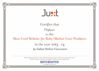 Certifies that 
Flipkart 
is the 
Most Used Website for Baby/Mother Care Products 
in the year 2013 - 14 
by Indian Online Consumers 
Note: Inference based on India online landscape study of JUXT (www.juxtconsult.com), 
36,000+ online consumers surveyed on GetCounted Access Panel 
www.getcounted.net 

