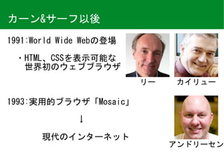カーン&サーフ以後
1991:World	Wide	Webの登場	
　・HTML、CSSを表示可能な	
　　世界初のウェブブラウザ	
1993:実用的ブラウザ「Mosaic」	
　　　　　　　　↓	
　　　　現代のインターネット
リー カイリュー
アンドリーセン
 