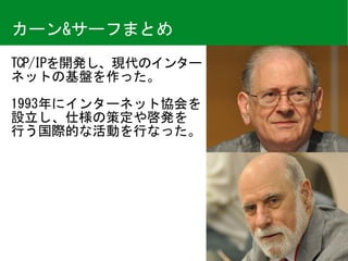 TCP/IPを開発し、現代のインター
ネットの基盤を作った。	
1993年にインターネット協会を
設立し、仕様の策定や啓発を 
行う国際的な活動を行なった。
カーン&サーフまとめ
 