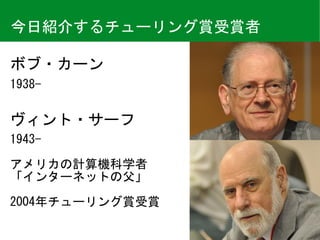 ボブ・カーン
今日紹介するチューリング賞受賞者
1943-	
アメリカの計算機科学者	
「インターネットの父」	
2004年チューリング賞受賞
1938-
ヴィント・サーフ
 