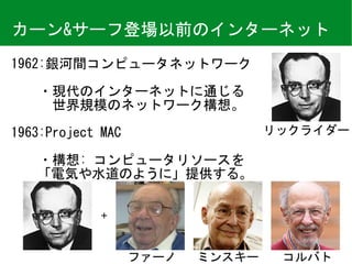 カーン&サーフ登場以前のインターネット
1962:銀河間コンピュータネットワーク	
　　・現代のインターネットに通じる 
　　　世界規模のネットワーク構想。	
1963:Project	MAC	
　　・構想:	コンピュータリソースを 
　　「電気や水道のように」提供する。
リックライダー
ミンスキー コルバトファーノ
+
 