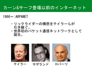 カーン&サーフ登場以前のインターネット
1966〜:ARPANET	
　　・リックライダーの構想をテイラーらが 
　　　引き継ぐ。	
　　・世界初のパケット通信ネットワークとして 
　　　誕生。
テイラー サザランド ロバーツ
 